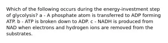 Which of the following occurs during the energy-investment step of glycolysis? a - A phosphate atom is transferred to ADP forming ATP. b - ATP is broken down to ADP. c - NADH is produced from NAD when electrons and hydrogen ions are removed from the substrates.