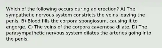 Which of the following occurs during an erection? A) The sympathetic <a href='https://www.questionai.com/knowledge/kThdVqrsqy-nervous-system' class='anchor-knowledge'>nervous system</a> constricts the veins leaving the penis. B) Blood fills the corpora spongiosum, causing it to engorge. C) The veins of the corpora cavernosa dilate. D) The parasympathetic nervous system dilates the arteries going into the penis.