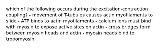 which of the following occurs during the excitation-contraction coupling? - movement of T-tubules causes actin myofilaments to slide - ATP binds to actin myofilaments - calcium ions must bind with myosin to expose active sites on actin - cross bridges form between myosin heads and actin - myosin heads bind to tropomyosin