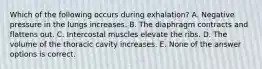 Which of the following occurs during exhalation? A. Negative pressure in the lungs increases. B. The diaphragm contracts and flattens out. C. Intercostal muscles elevate the ribs. D. The volume of the thoracic cavity increases. E. None of the answer options is correct.