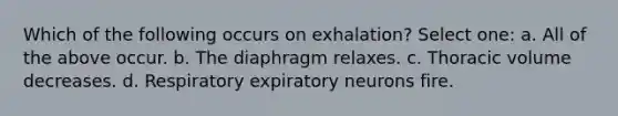 Which of the following occurs on exhalation? Select one: a. All of the above occur. b. The diaphragm relaxes. c. Thoracic volume decreases. d. Respiratory expiratory neurons fire.