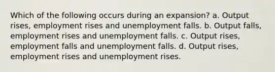 Which of the following occurs during an expansion? a. Output rises, employment rises and unemployment falls. b. Output falls, employment rises and unemployment falls. c. Output rises, employment falls and unemployment falls. d. Output rises, employment rises and unemployment rises.