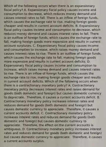 Which of the following occurs when there is an expansionary fiscal​ policy? A. Expansionary fiscal policy causes income and consumption to​ decrease, which reduces money demand and causes interest rates to fall. There is an inflow of foreign​ funds, which causes the exchange rate to​ rise, making foreign goods cheaper and results in current account deficits. B. Expansionary fiscal policy causes income and consumption to​ decrease, which reduces money demand and causes interest rates to fall. There is an outflow of foreign​ funds, which causes the exchange rate to​ fall, making foreign goods more expensive and results in current account surpluses. C. Expansionary fiscal policy causes income and consumption to​ increase, which raises money demand and causes interest rates to rise. There is an outflow of foreign​ funds, which causes the exchange rate to​ fall, making foreign goods more expensive and results in current account deficits. D. Expansionary fiscal policy causes income and consumption to​ increase, which raises money demand and causes interest rates to rise. There is an inflow of foreign​ funds, which causes the exchange rate to​ rise, making foreign goods cheaper and results in current account deficits. Which of the following occurs when there is a contractionary monetary​ policy? A. Contractionary monetary policy decreases interest rates and raises demand for goods​ (both domestic and​ foreign) but causes domestic currency to depreciate. ​ Therefore, it causes a current accounts deficit. B. Contractionary monetary policy increases interest rates and reduces demand for goods​ (both domestic and​ foreign) but causes domestic currency to appreciate. ​ Therefore, it causes a current accounts deficit. C. Contractionary monetary policy increases interest rates and reduces demand for goods​ (both domestic and​ foreign) but causes domestic currency to appreciate. ​ Therefore, the effect on the current accounts is ambiguous. D. Contractionary monetary policy increases interest rates and reduces demand for goods​ (both domestic and​ foreign) but causes domestic currency to appreciate. ​ Therefore, it causes a current accounts surplus.