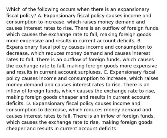 Which of the following occurs when there is an expansionary fiscal​ policy? A. Expansionary fiscal policy causes income and consumption to​ increase, which raises money demand and causes interest rates to rise. There is an outflow of foreign​ funds, which causes the exchange rate to​ fall, making foreign goods more expensive and results in current account deficits. B. Expansionary fiscal policy causes income and consumption to​ decrease, which reduces money demand and causes interest rates to fall. There is an outflow of foreign​ funds, which causes the exchange rate to​ fall, making foreign goods more expensive and results in current account surpluses. C. Expansionary fiscal policy causes income and consumption to​ increase, which raises money demand and causes interest rates to rise. There is an inflow of foreign​ funds, which causes the exchange rate to​ rise, making foreign goods cheaper and results in current account deficits. D. Expansionary fiscal policy causes income and consumption to​ decrease, which reduces money demand and causes interest rates to fall. There is an inflow of foreign​ funds, which causes the exchange rate to​ rise, making foreign goods cheaper and results in current account deficits