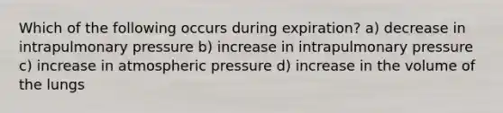 Which of the following occurs during expiration? a) decrease in intrapulmonary pressure b) increase in intrapulmonary pressure c) increase in atmospheric pressure d) increase in the volume of the lungs