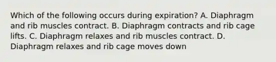 Which of the following occurs during expiration? A. Diaphragm and rib muscles contract. B. Diaphragm contracts and rib cage lifts. C. Diaphragm relaxes and rib muscles contract. D. Diaphragm relaxes and rib cage moves down