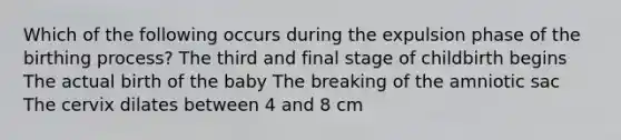 Which of the following occurs during the expulsion phase of the birthing process? The third and final stage of childbirth begins The actual birth of the baby The breaking of the amniotic sac The cervix dilates between 4 and 8 cm