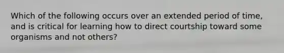 Which of the following occurs over an extended period of time, and is critical for learning how to direct courtship toward some organisms and not others?