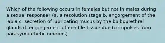 Which of the following occurs in females but not in males during a sexual response? (a. a resolution stage b. engorgement of the labia c. secretion of lubricating mucus by the bulbourethral glands d. engorgement of erectile tissue due to impulses from parasympathetic neurons)