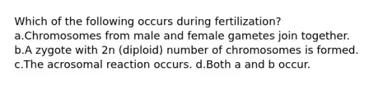 Which of the following occurs during fertilization? a.Chromosomes from male and female gametes join together. b.A zygote with 2n (diploid) number of chromosomes is formed. c.The acrosomal reaction occurs. d.Both a and b occur.