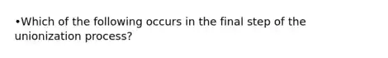 •Which of the following occurs in the final step of the unionization process?