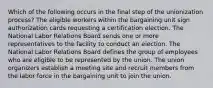 Which of the following occurs in the final step of the unionization process? The eligible workers within the bargaining unit sign authorization cards requesting a certification election. The National Labor Relations Board sends one or more representatives to the facility to conduct an election. The National Labor Relations Board defines the group of employees who are eligible to be represented by the union. The union organizers establish a meeting site and recruit members from the labor force in the bargaining unit to join the union.