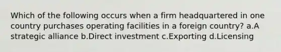 Which of the following occurs when a firm headquartered in one country purchases operating facilities in a foreign country? a.A strategic alliance b.Direct investment c.Exporting d.Licensing