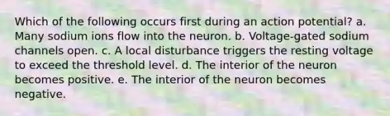 Which of the following occurs first during an action potential? a. Many sodium ions flow into the neuron. b. Voltage-gated sodium channels open. c. A local disturbance triggers the resting voltage to exceed the threshold level. d. The interior of the neuron becomes positive. e. The interior of the neuron becomes negative.