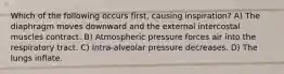 Which of the following occurs first, causing inspiration? A) The diaphragm moves downward and the external intercostal muscles contract. B) Atmospheric pressure forces air into the respiratory tract. C) Intra-alveolar pressure decreases. D) The lungs inflate.