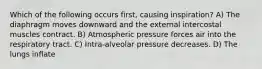 Which of the following occurs first, causing inspiration? A) The diaphragm moves downward and the external intercostal muscles contract. B) Atmospheric pressure forces air into the respiratory tract. C) Intra-alveolar pressure decreases. D) The lungs inflate