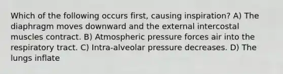 Which of the following occurs first, causing inspiration? A) The diaphragm moves downward and the external intercostal muscles contract. B) Atmospheric pressure forces air into the respiratory tract. C) Intra-alveolar pressure decreases. D) The lungs inflate