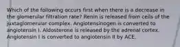 Which of the following occurs first when there is a decrease in the glomerular filtration rate? Renin is released from cells of the juxtaglomerular complex. Angiotensinogen is converted to angiotensin I. Aldosterone is released by the adrenal cortex. Angiotensin I is converted to angiotensin II by ACE.