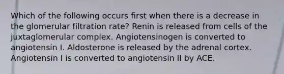 Which of the following occurs first when there is a decrease in the glomerular filtration rate? Renin is released from cells of the juxtaglomerular complex. Angiotensinogen is converted to angiotensin I. Aldosterone is released by the adrenal cortex. Angiotensin I is converted to angiotensin II by ACE.