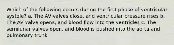 Which of the following occurs during the first phase of ventricular systole? a. The AV valves close, and ventricular pressure rises b. The AV valve opens, and blood flow into the ventricles c. The semilunar valves open, and blood is pushed into the aorta and pulmonary trunk