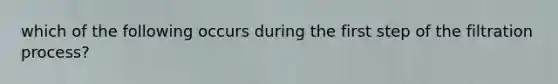 which of the following occurs during the first step of the filtration process?