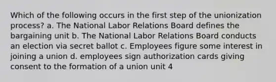 Which of the following occurs in the first step of the unionization process? a. The National Labor Relations Board defines the bargaining unit b. The National Labor Relations Board conducts an election via secret ballot c. Employees figure some interest in joining a union d. employees sign authorization cards giving consent to the formation of a union unit 4