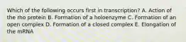 Which of the following occurs first in transcription? A. Action of the rho protein B. Formation of a holoenzyme C. Formation of an open complex D. Formation of a closed complex E. Elongation of the mRNA