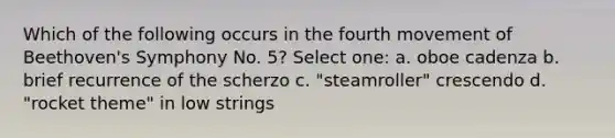 Which of the following occurs in the fourth movement of Beethoven's Symphony No. 5? Select one: a. oboe cadenza b. brief recurrence of the scherzo c. "steamroller" crescendo d. "rocket theme" in low strings