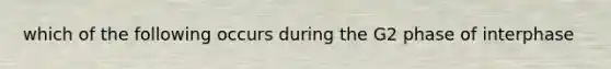 which of the following occurs during the G2 phase of interphase