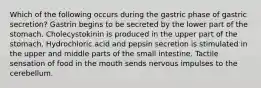 Which of the following occurs during the gastric phase of gastric secretion? Gastrin begins to be secreted by the lower part of the stomach. Cholecystokinin is produced in the upper part of the stomach. Hydrochloric acid and pepsin secretion is stimulated in the upper and middle parts of the small intestine. Tactile sensation of food in the mouth sends nervous impulses to the cerebellum.