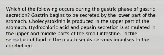 Which of the following occurs during the gastric phase of gastric secretion? Gastrin begins to be secreted by the lower part of <a href='https://www.questionai.com/knowledge/kLccSGjkt8-the-stomach' class='anchor-knowledge'>the stomach</a>. Cholecystokinin is produced in the upper part of the stomach. Hydrochloric acid and pepsin secretion is stimulated in the upper and middle parts of <a href='https://www.questionai.com/knowledge/kt623fh5xn-the-small-intestine' class='anchor-knowledge'>the small intestine</a>. Tactile sensation of food in <a href='https://www.questionai.com/knowledge/krBoWYDU6j-the-mouth' class='anchor-knowledge'>the mouth</a> sends nervous impulses to the cerebellum.