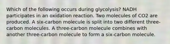 Which of the following occurs during glycolysis? NADH participates in an oxidation reaction. Two molecules of CO2 are produced. A six-carbon molecule is split into two different three-carbon molecules. A three-carbon molecule combines with another three-carbon molecule to form a six-carbon molecule.