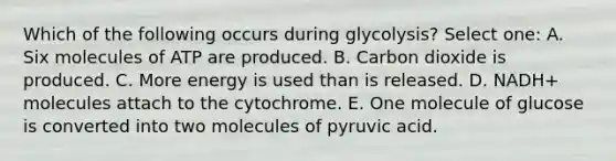 Which of the following occurs during glycolysis? Select one: A. Six molecules of ATP are produced. B. Carbon dioxide is produced. C. More energy is used than is released. D. NADH+ molecules attach to the cytochrome. E. One molecule of glucose is converted into two molecules of pyruvic acid.