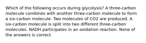 Which of the following occurs during glycolysis? A three-carbon molecule combines with another three-carbon molecule to form a six-carbon molecule. Two molecules of CO2 are produced. A six-carbon molecule is split into two different three-carbon molecules. NADH participates in an oxidation reaction. None of the answers is correct.