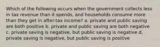 Which of the following occurs when the government collects less in tax revenue than it spends, and households consume more than they get in after-tax income? a. private and public saving are both positive b. private and public saving are both negative c. private saving is negative, but public saving is negative d. private saving is negative, but public saving is positive