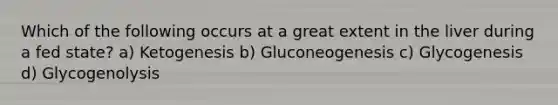 Which of the following occurs at a great extent in the liver during a fed state? a) Ketogenesis b) Gluconeogenesis c) Glycogenesis d) Glycogenolysis