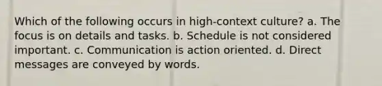 Which of the following occurs in high-context culture? a. The focus is on details and tasks. b. Schedule is not considered important. c. Communication is action oriented. d. Direct messages are conveyed by words.