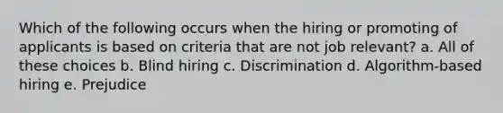 Which of the following occurs when the hiring or promoting of applicants is based on criteria that are not job relevant? a. All of these choices b. Blind hiring c. Discrimination d. Algorithm-based hiring e. Prejudice