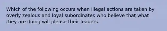 Which of the following occurs when illegal actions are taken by overly zealous and loyal subordinates who believe that what they are doing will please their leaders.