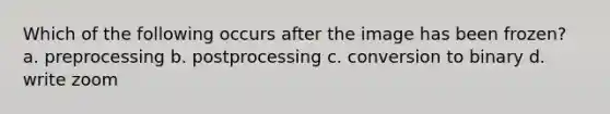 Which of the following occurs after the image has been frozen? a. preprocessing b. postprocessing c. conversion to binary d. write zoom