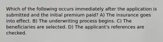 Which of the following occurs immediately after the application is submitted and the initial premium paid? A) The insurance goes into effect. B) The underwriting process begins. C) The beneficiaries are selected. D) The applicant's references are checked.