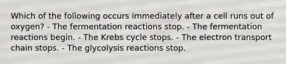 Which of the following occurs immediately after a cell runs out of oxygen? - The fermentation reactions stop. - The fermentation reactions begin. - The Krebs cycle stops. - The electron transport chain stops. - The glycolysis reactions stop.