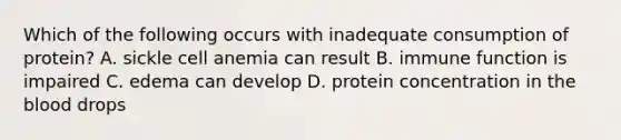 Which of the following occurs with inadequate consumption of protein? A. sickle cell anemia can result B. immune function is impaired C. edema can develop D. protein concentration in the blood drops