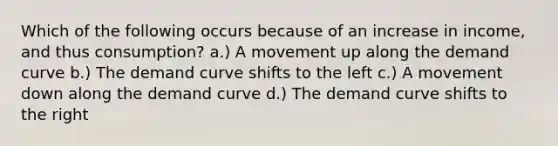 Which of the following occurs because of an increase in income, and thus consumption? a.) A movement up along the demand curve b.) The demand curve shifts to the left c.) A movement down along the demand curve d.) The demand curve shifts to the right