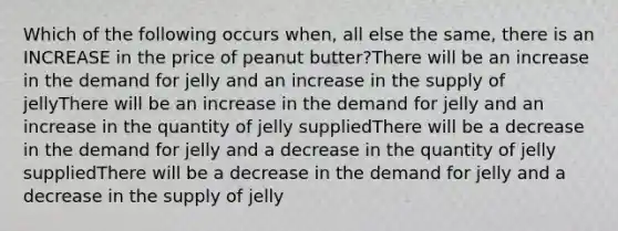 Which of the following occurs when, all else the same, there is an INCREASE in the price of peanut butter?There will be an increase in the demand for jelly and an increase in the supply of jellyThere will be an increase in the demand for jelly and an increase in the quantity of jelly suppliedThere will be a decrease in the demand for jelly and a decrease in the quantity of jelly suppliedThere will be a decrease in the demand for jelly and a decrease in the supply of jelly