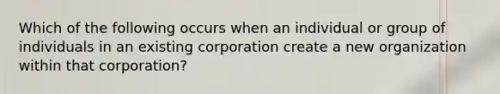 Which of the following occurs when an individual or group of individuals in an existing corporation create a new organization within that corporation?