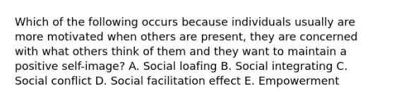 Which of the following occurs because individuals usually are more motivated when others are present, they are concerned with what others think of them and they want to maintain a positive self-image? A. Social loafing B. Social integrating C. Social conflict D. Social facilitation effect E. Empowerment