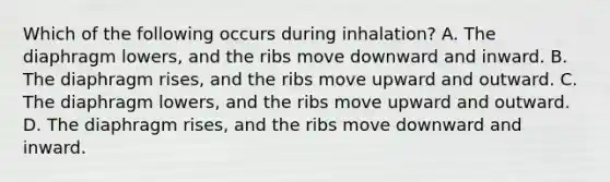 Which of the following occurs during​ inhalation? A. The diaphragm​ lowers, and the ribs move downward and inward. B. The diaphragm​ rises, and the ribs move upward and outward. C. The diaphragm​ lowers, and the ribs move upward and outward. D. The diaphragm​ rises, and the ribs move downward and inward.