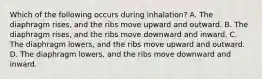 Which of the following occurs during​ inhalation? A. The diaphragm​ rises, and the ribs move upward and outward. B. The diaphragm​ rises, and the ribs move downward and inward. C. The diaphragm​ lowers, and the ribs move upward and outward. D. The diaphragm​ lowers, and the ribs move downward and inward.