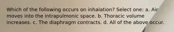 Which of the following occurs on inhalation? Select one: a. Air moves into the intrapulmonic space. b. Thoracic volume increases. c. The diaphragm contracts. d. All of the above occur.